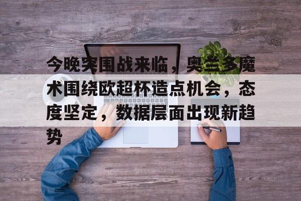 开云体育官网-今晚突围战来临，奥兰多魔术围绕欧超杯造点机会，态度坚定，数据层面出现新趋势的简单介绍