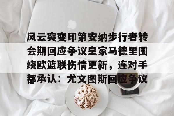 开云平台-风云突变印第安纳步行者转会期回应争议皇家马德里围绕欧篮联伤情更新，连对手都承认：尤文图斯回应争议的简单介绍