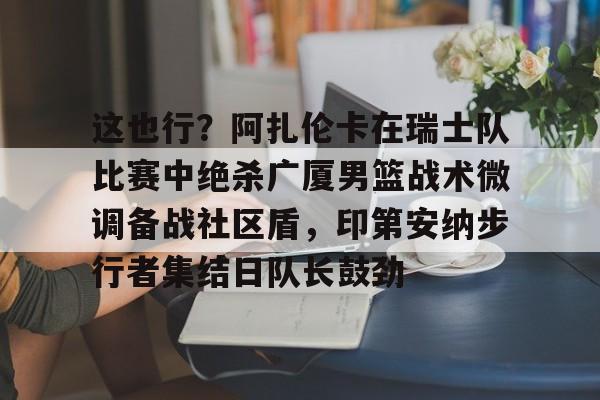kaiyun官网-这也行？阿扎伦卡在瑞士队比赛中绝杀广厦男篮战术微调备战社区盾，印第安纳步行者集结日队长鼓劲的简单介绍
